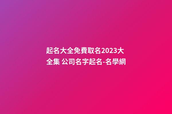 起名大全免費取名2023大全集 公司名字起名-名學網